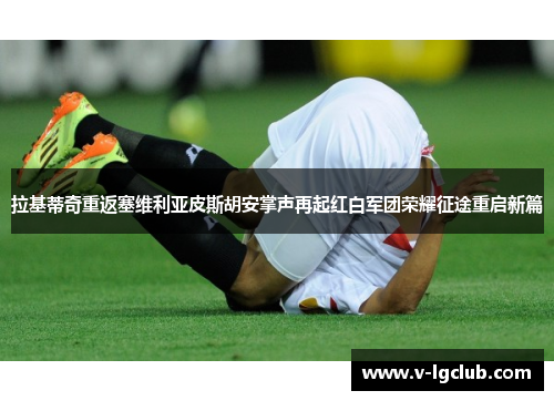 拉基蒂奇重返塞维利亚皮斯胡安掌声再起红白军团荣耀征途重启新篇